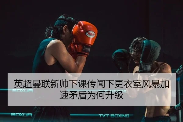 英超曼联新帅下课传闻下更衣室风暴加速矛盾为何升级