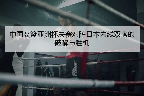 中国女篮亚洲杯决赛对阵日本内线双塔的破解与胜机